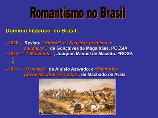 Domínio histórico no Brasil:
- 1836 – Revista “Niterói” e “Suspiros poéticos e
saudades”, de Gonçalves de Magalhães. POESIA
- 1844 – “A Moreninha”, Joaquim Manuel de Macêdo. PROSA
- 1881 – “O mulato”, de Aluísio Azevedo, e “Memórias
póstumas de Brás Cubas”, de Machado de Assis
 
