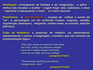 Idealização: consequente da fantasia e da imaginação: a pátria =
melhor dos mundos; a mulher = virgem frágil, bela, submissa; o amor
= espiritual e inalcançável; o índio = é o herói nacional.
Pessimismo: o “mal-do-século” – incapaz de realizar o sonho do
"eu“, a personagem cai em profunda tristeza, angústia, solidão,
inquietação, desespero, chegando, muitas vezes, ao suicídio, solução
definitiva.
Culto ao fantástico: a presença do mistério, do sobrenatural,
representando o sonho, a imaginação, a fantasia, que não carecem de
fundamentação lógica.
"Por isso, morte, eu amo-te e não temo.
Por isso, morte, eu quero-te comigo.
Leva-me à região da paz horrenda,
Leva-me ao nada, leva-me contigo."
(Junqueira Freire)
"Pensamento gentil de paz eterna,
Amiga morte, vem."
(Junqueira Freire)
 