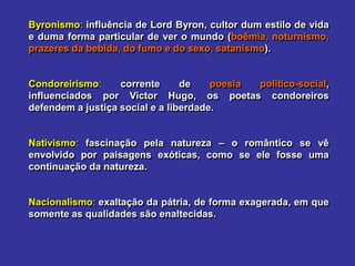 Byronismo: influência de Lord Byron, cultor dum estilo de vida
e duma forma particular de ver o mundo (boêmia, noturnismo,
prazeres da bebida, do fumo e do sexo, satanismo).
Condoreirismo: corrente de poesia político-social,
influenciados por Victor Hugo, os poetas condoreiros
defendem a justiça social e a liberdade.
Nativismo: fascinação pela natureza – o romântico se vê
envolvido por paisagens exóticas, como se ele fosse uma
continuação da natureza.
Nacionalismo: exaltação da pátria, de forma exagerada, em que
somente as qualidades são enaltecidas.
 