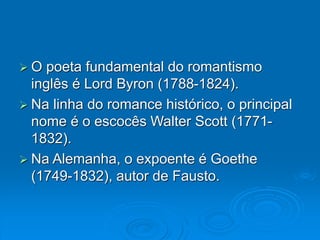  O poeta fundamental do romantismo
inglês é Lord Byron (1788-1824).
 Na linha do romance histórico, o principal
nome é o escocês Walter Scott (1771-
1832).
 Na Alemanha, o expoente é Goethe
(1749-1832), autor de Fausto.
 