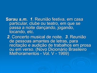 Sarau s.m. 1. Reunião festiva, em casa
particular, clube ou teatro, em que se
passa a noite dançando, jogando,
tocando, etc.
2. Concerto musical de noite. 3. Reunião
de pessoas amantes de letras, para
recitação e audição de trabalhos em prosa
ou em verso. (Novo Dicionário Brasileiro
Melhoramentos - Vol. V - 1969)
 