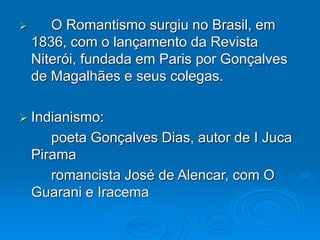  O Romantismo surgiu no Brasil, em
1836, com o lançamento da Revista
Niterói, fundada em Paris por Gonçalves
de Magalhães e seus colegas.
 Indianismo:
poeta Gonçalves Dias, autor de I Juca
Pirama
romancista José de Alencar, com O
Guarani e Iracema
 