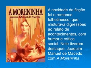 A novidade da ficção
foi o romance
folhetinesco, que
misturava digressões
ao relato de
acontecimentos, com
humor e crítica
social. Nele tiveram
destaque: Joaquim
Manuel de Macedo
com A Moreninha
 