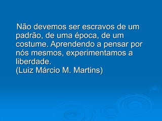 Não devemos ser escravos de um
padrão, de uma época, de um
costume. Aprendendo a pensar por
nós mesmos, experimentamos a
liberdade.
(Luiz Márcio M. Martins)
 