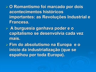 O Romantismo foi marcado por dois
acontecimentos históricos
importantes: as Revoluções Industrial e
Francesa.
 A burguesia ganhava poder e o
capitalismo se desenvolvia cada vez
mais.
 Fim do absolutismo na Europa e o
início da industrialização (que se
espalhou por toda Europa).
 
