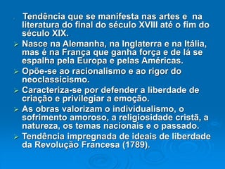  Tendência que se manifesta nas artes e na
literatura do final do século XVIII até o fim do
século XIX.
 Nasce na Alemanha, na Inglaterra e na Itália,
mas é na França que ganha força e de lá se
espalha pela Europa e pelas Américas.
 Opõe-se ao racionalismo e ao rigor do
neoclassicismo.
 Caracteriza-se por defender a liberdade de
criação e privilegiar a emoção.
 As obras valorizam o individualismo, o
sofrimento amoroso, a religiosidade cristã, a
natureza, os temas nacionais e o passado.
 Tendência impregnada de ideais de liberdade
da Revolução Francesa (1789).
 