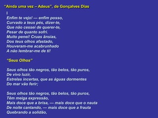 “Ainda uma vez – Adeus”, de Gonçalves Dias
I
Enfim te vejo! — enfim posso,
Curvado a teus pés, dizer-te,
Que não cessei de querer-te,
Pesar de quanto sofri.
Muito penei! Cruas ânsias,
Dos teus olhos afastado,
Houveram-me acabrunhado
A não lembrar-me de ti!
“Seus Olhos”
Seus olhos tão negros, tão belos, tão puros,
De vivo luzir,
Estrelas incertas, que as águas dormentes
Do mar vão ferir;
Seus olhos tão negros, tão belos, tão puros,
Têm meiga expressão,
Mais doce que a brisa, — mais doce que o nauta
De noite cantando, — mais doce que a frauta
Quebrando a solidão,
 