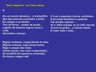 “Navio Negreiro”, de Castro Alves
IV
Era um sonho dantesco... o tombadilho
Que das luzernas avermelha o brilho.
Em sangue a se banhar.
Tinir de ferros... estalar de açoite...
Legiões de homens negros como a
noite,
Horrendos a dançar...
Negras mulheres, suspendendo às tetas
Magras crianças, cujas bocas pretas
Rega o sangue das mães:
Outras moças, mas nuas e espantadas,
No turbilhão de espectros arrastadas,
Em ânsia e mágoa vãs!
E ri-se a orquestra irônica, estridente...
E da ronda fantástica a serpente
Faz doudas espirais ...
Se o velho arqueja, se no chão resvala,
Ouvem-se gritos... o chicote estala.
E voam mais e mais...
 