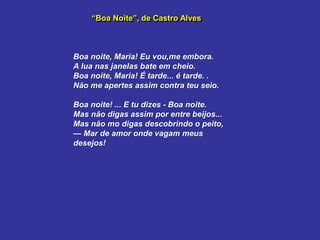 “Boa Noite”, de Castro Alves
Boa noite, Maria! Eu vou,me embora.
A lua nas janelas bate em cheio.
Boa noite, Maria! É tarde... é tarde. .
Não me apertes assim contra teu seio.
Boa noite! ... E tu dizes - Boa noite.
Mas não digas assim por entre beijos...
Mas não mo digas descobrindo o peito,
— Mar de amor onde vagam meus
desejos!
 