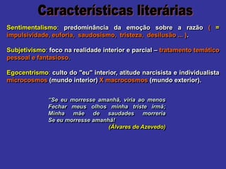 Sentimentalismo: predominância da emoção sobre a razão ( =
impulsividade, euforia, saudosismo, tristeza, desilusão ... ).
Subjetivismo: foco na realidade interior e parcial – tratamento temático
pessoal e fantasioso.
Egocentrismo: culto do "eu" interior, atitude narcisista e individualista
microcosmos (mundo interior) X macrocosmos (mundo exterior).
“Se eu morresse amanhã, viria ao menos
Fechar meus olhos minha triste irmã;
Minha mãe de saudades morreria
Se eu morresse amanhã!
(Álvares de Azevedo)
 
