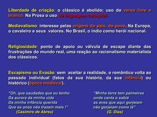 Liberdade de criação: o clássico é abolido; uso do verso livre e
branco. Na Prosa o uso da linguagem coloquial.
Medievalismo: interesse pelas origens do país, do povo. Na Europa,
o cavaleiro e seus valores. No Brasil, o índio como herói nacional.
Religiosidade: ponto de apoio ou válvula de escape diante das
frustrações do mundo real, uma reação ao racionalismo materialista
dos clássicos.
Escapismo ou Evasão: sem aceitar a realidade, o romântico volta ao
passado individual (fatos da sua história, da sua infância) ou
histórico (época medieval).
"Oh, que saudades que eu tenho “Minha terra tem palmeiras
Da aurora da minha vida onde canta o sabiá
Da minha infância querida as aves que aqui gorjeiam
Que os anos não trazem mais !“ não gorjeiam como lá”
(Casimiro de Abreu) (G. Dias)
 