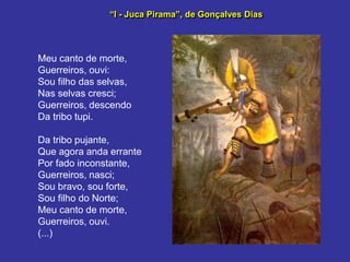 “I - Juca Pirama”, de Gonçalves Dias
Meu canto de morte,
Guerreiros, ouvi:
Sou filho das selvas,
Nas selvas cresci;
Guerreiros, descendo
Da tribo tupi.
Da tribo pujante,
Que agora anda errante
Por fado inconstante,
Guerreiros, nasci;
Sou bravo, sou forte,
Sou filho do Norte;
Meu canto de morte,
Guerreiros, ouvi.
(...)
 