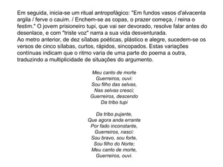 Em seguida, inicia-se um ritual antropofágico: "Em fundos vasos d'alvacenta
argila / ferve o cauim. / Enchem-se as copas, o prazer começa, / reina o
festim." O jovem prisioneiro tupi, que vai ser devorado, resolve falar antes do
desenlace, e com "triste voz" narra a sua vida desventurada.
Ao metro anterior, de dez sílabas poéticas, plástico e alegre, sucedem-se os
versos de cinco sílabas, curtos, rápidos, sincopados. Estas variações
contínuas indicam que o ritmo varia de uma parte do poema a outra,
traduzindo a multiplicidade de situações do argumento.
Meu canto de morte
Guerreiros, ouvi:
Sou filho das selvas,
Nas selvas cresci;
Guerreiros, descendo
Da tribo tupi
Da tribo pujante,
Que agora anda errante
Por fado inconstante,
Guerreiros, nasci:
Sou bravo, sou forte,
Sou filho do Norte;
Meu canto de morte,
Guerreiros, ouvi.
 