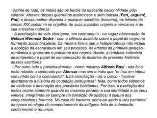 · Acima de tudo, os índios são os heróis da nascente nacionalidade pós-
colonial. Através desses guerreiros audaciosos e sem mácula (Peri, Jaguarê,
Poti) e dessa mulher disposta a qualquer sacrifício (Iracema), os leitores do
século XIX podiamm se orgulhar de suas supostas origens americanas e de
sua ancestral nobreza.
· A poetização da vida aborígene, em contraponto - na sagaz observação de
Nelson Werneck Sodré - com o silêncio absoluto sobre o papel do negro na
formação social brasileira. Da mesma forma que a Independência não incluiu
a abolição da escravatura em seu processo, os artistas da primeira geração
romântica a ignoraram o problema dos negros. Assim, a temática indianista
desempenhou o papel de compensação às misérias do presente histórico
desses escritores.
· Por outro lado e paradoxalmente - como mostrou Alfredo Bosi - não foi o
índio rebelde o celebrado por Alencar mas sim o índio que "entrou em íntima
comunhão com o colonizador". Esta conciliação - diz o crítico - "violava
abertamente a história da ocupação portuguesa", feita, como todos sabemos,
de violência e destruição dos primitivos habitantes. Por isso, a exaltação dos
índios ocorre somente quando os mesmos perdem a sua identidade e os seus
valores, integrando-se (sempre na condição de súditos) à cultura dos
conquistadores brancos. No caso de Iracema, soma-se ainda o viés patriarcal
da época no elogio do comportamento da indígena feito de submissão,
conformismo e renúncia.
 