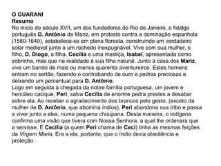 O GUARANI
Resumo
No início do século XVII, um dos fundadores do Rio de Janeiro, o fidalgo
português D. Antônio de Mariz, em protesto contra a dominação espanhola
(1580-1640), estabelece-se em plena floresta, construindo um verdadeiro
solar medieval junto a um rochedo inexpugnável. Vive com sua mulher, o
filho, D. Diogo, a filha, Cecília e uma mestiça, Isabel, apresentada como
sobrinha, mas que na realidade é sua filha natural. Junto à casa dos Mariz,
vive um bando de mais ou menos quarenta aventureiros. Estes homens
entram no sertão, fazendo o contrabando de ouro e pedras preciosas e
deixando um percentual para D. Antônio.
Logo em seguida à chegada da nobre família portuguesa, um jovem e
hercúleo cacique, Peri, salva Cecília de enorme pedra prestes a desabar
sobre ela. Ao receber o agradecimento dos brancos pelo gesto, (exceto da
mulher de D. Antônio, que abomina índios), Peri abandona sua tribo e passa
a viver junto a eles, numa pequena choupana. Desta maneira, o indígena
confirma uma visão que tivera com Nossa Senhora, a qual lhe ordenara que
a servisse. E Cecília (a quem Peri chama de Ceci) tinha as mesmas feições
da Virgem Maria. Era a ela, portanto, que o índio devia obediência e
proteção.
 