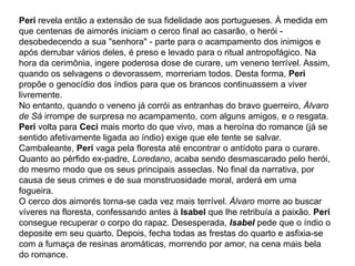 Peri revela então a extensão de sua fidelidade aos portugueses. À medida em
que centenas de aimorés iniciam o cerco final ao casarão, o herói -
desobedecendo a sua "senhora" - parte para o acampamento dos inimigos e
após derrubar vários deles, é preso e levado para o ritual antropofágico. Na
hora da cerimônia, ingere poderosa dose de curare, um veneno terrível. Assim,
quando os selvagens o devorassem, morreriam todos. Desta forma, Peri
propõe o genocídio dos índios para que os brancos continuassem a viver
livremente.
No entanto, quando o veneno já corrói as entranhas do bravo guerreiro, Álvaro
de Sá irrompe de surpresa no acampamento, com alguns amigos, e o resgata.
Peri volta para Ceci mais morto do que vivo, mas a heroína do romance (já se
sentido afetivamente ligada ao índio) exige que ele tente se salvar.
Cambaleante, Peri vaga pela floresta até encontrar o antídoto para o curare.
Quanto ao pérfido ex-padre, Loredano, acaba sendo desmascarado pelo herói,
do mesmo modo que os seus principais asseclas. No final da narrativa, por
causa de seus crimes e de sua monstruosidade moral, arderá em uma
fogueira.
O cerco dos aimorés torna-se cada vez mais terrível. Álvaro morre ao buscar
víveres na floresta, confessando antes à Isabel que lhe retribuía a paixão. Peri
consegue recuperar o corpo do rapaz. Desesperada, Isabel pede que o índio o
deposite em seu quarto. Depois, fecha todas as frestas do quarto e asfixia-se
com a fumaça de resinas aromáticas, morrendo por amor, na cena mais bela
do romance.
 