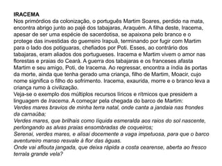IRACEMA
Nos primórdios da colonização, o português Martim Soares, perdido na mata,
encontra abrigo junto ao pajé dos tabajaras, Araquém. A filha deste, Iracema,
apesar de ser uma espécie de sacerdotisa, se apaixona pelo branco e o
protege das investidas do guerreiro Irapuã, terminando por fugir com Martim
para o lado dos potiguaras, chefiados por Poti. Esses, ao contrário dos
tabajaras, eram aliados dos portugueses. Iracema e Martim vivem o amor nas
florestas e praias do Ceará. A guerra dos tabajaras e os franceses afasta
Martim e seu amigo, Poti, de Iracema. Ao regressar, encontra a índia às portas
da morte, ainda que tenha gerado uma criança, filho de Martim, Moacir, cujo
nome significa o filho do sofrimento. Iracema, exaurida, morre e o branco leva a
criança rumo à civilização.
Veja-se o exemplo dos múltiplos recursos líricos e rítmicos que presidem a
linguagem de Iracema. A começar pela chegada do barco de Martim:
Verdes mares bravios de minha terra natal, onde canta a jandaia nas frondes
da carnaúba;
Verdes mares, que brilhais como líquida esmeralda aos raios do sol nascente,
perlongando as alvas praias ensombradas de coqueiros;
Serenai, verdes mares, e alisai docemente a vaga impetuosa, para que o barco
aventureiro manso resvale à flor das águas.
Onde vai aflouta jangada, que deixa rápida a costa cearense, aberta ao fresco
terrala grande vela?
 