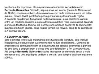 Nenhum autor expressou tão amplamente a tendência sertanista como
Bernardo Guimarães. Vivendo, alguns anos, no interior (oeste de Minas e sul
de Goiás), conheceu-o bem, descrevendo-o com certa minúcia e com um estilo
mais ou menos trivial, pontilhado por algumas falas pitorescas da região.
A exemplo dos demais ficcionistas de temática rural, suas narrativas variam
entre um modesto realismo e o melodrama romântico mais inverossímil. Quando
a primeira tendência domina, ele escreve um romance aceitável, O seminarista;
quando o folhetim impera, seus relatos tornam-se risíveis, caso de O garimpeiro
e A escrava Isaura.
A ESCRAVA ISAURA
Este é um dos livros cuja importância se situa fora da literatura, pela incrível
recepção que obteve e por sua importância na luta abolicionista.. Milhares de
brasileiros se comoveram com as desventuras da escrava submetida à perfídia
de seu dono e engrossaram o grupo dos que defendiam o fim da escravatura.
Até porque Bernardo Guimarães soube impregnar de denúncia social o mais
elementar uso dos arquétipos do Bem e do Mal, que sempre fascinam o grande
público.
 