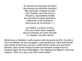 Tu choraste em presença da morte?
Na presença de estranhos choraste?
Não descende o cobarde do forte;
Pois choraste, meu filho não és!
Possas tu, descendente maldito
De uma tribo de nobres guerreiros,
Implorando cruéis forasteiros,
Seres presa de vis Aimorés. (...)
Sê maldito, e sozinho na terra;
Pois que a tanta vileza chegaste,
Que em presença da morte choraste,
Tu, cobarde, meu filho não és.
Mal termina a maldição, o velho escuta o grito de guerra do filho. Ouvindo o
rumor da batalha, os sons de golpes, o pai percebe que o filho está lutando
para manter a honra tupi, até que o chefe timbira manda seus guerreiros
pararem, pois o jovem inimigo se batia com tamanha coragem que se
mostrava digno do ritual antropofágico. Com lágrimas de alegria o velho tupi
exclama: "Este, sim, que é meu filho muito amado!"
 