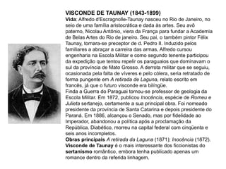 VISCONDE DE TAUNAY (1843-1899)
Vida: Alfredo d'Escragnolle-Taunay nasceu no Rio de Janeiro, no
seio de uma família aristocrática e dada às artes. Seu avô
paterno, Nicolau Antônio, viera da França para fundar a Academia
de Belas Artes do Rio de janeiro. Seu pai, o também pintor Félix
Taunay, tornara-se preceptor de d. Pedro II. Induzido pelos
familiares a abraçar a carreira das armas, Alfredo cursou
engenharia na Escola Militar e como segundo tenente participou
da expedição que tentou repelir os paraguaios que dominavam o
sul da província de Mato Grosso. A derrota militar que se seguiu,
ocasionada pela falta de víveres e pelo cólera, seria retratado de
forma pungente em A retirada de Laguna, relato escrito em
francês, já que o futuro visconde era bilíngüe.
Finda a Guerra do Paraguai tornou-se professor de geologia da
Escola Militar. Em 1872, publicou Inocência, espécie de Romeu e
Julieta sertanejo, certamente a sua principal obra. Foi nomeado
presidente da província de Santa Catarina e depois presidente do
Paraná. Em 1886, alcançou o Senado, mas por fidelidade ao
Imperador, abandonou a política após a proclamação da
República. Diabético, morreu na capital federal com cinqüenta e
seis anos incompletos.
Obras principais A retirada da Laguna (1871); Inocência (1872).
Visconde de Taunay é o mais interessante dos ficcionistas do
sertanismo romântico, embora tenha publicado apenas um
romance dentro da referida linhagem.
 
