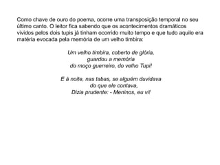 Como chave de ouro do poema, ocorre uma transposição temporal no seu
último canto. O leitor fica sabendo que os acontecimentos dramáticos
vividos pelos dois tupis já tinham ocorrido muito tempo e que tudo aquilo era
matéria evocada pela memória de um velho timbira:
Um velho timbira, coberto de glória,
guardou a memória
do moço guerreiro, do velho Tupi!
E à noite, nas tabas, se alguém duvidava
do que ele contava,
Dizia prudente: - Meninos, eu vi!
 