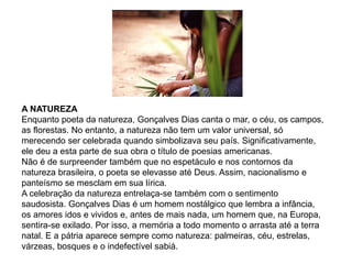 A NATUREZA
Enquanto poeta da natureza, Gonçalves Dias canta o mar, o céu, os campos,
as florestas. No entanto, a natureza não tem um valor universal, só
merecendo ser celebrada quando simbolizava seu país. Significativamente,
ele deu a esta parte de sua obra o título de poesias americanas.
Não é de surpreender também que no espetáculo e nos contornos da
natureza brasileira, o poeta se elevasse até Deus. Assim, nacionalismo e
panteísmo se mesclam em sua lírica.
A celebração da natureza entrelaça-se também com o sentimento
saudosista. Gonçalves Dias é um homem nostálgico que lembra a infância,
os amores idos e vividos e, antes de mais nada, um homem que, na Europa,
sentira-se exilado. Por isso, a memória a todo momento o arrasta até a terra
natal. E a pátria aparece sempre como natureza: palmeiras, céu, estrelas,
várzeas, bosques e o indefectível sabiá.
 