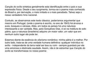 Canção do exílio sintetiza genialmente esta identificação entre o país e sua
expressão física. Desde o seu surgimento, tornou-se o poema mais conhecido
do Brasil e, por derivação, o mais imitado e o mais parodiado. Talvez seja o
nosso verdadeiro hino nacional.
Contudo, se observamos este texto clássico, poderíamos argumentar que
mesmo em Portugal, (onde o poema é escrito, no ano de 1843) há árvores e
aves, bosques e várzeas. Aliás, em todos os países há uma natureza
interessante a ser cantada. Mas, para Gonçalves Dias, é só na moldura do solo
pátrio, que a natureza (brasileira) adquire um maior valor, um valor que em
nenhum outro lugar ela pode ter.
Estamos diante da essência do ufanismo romântico: minha pátria é a melhor. Por
outro lado, trata-se de uma verdade humana definitiva: qualquer indivíduo no
exílio - independente da terra natal ser boa ou ruim - sempre guardará por ela
uma amorosa e obstinada saudade. Assim, não é de estranhar que Canção do
exílio se transformasse no nosso poema:
 