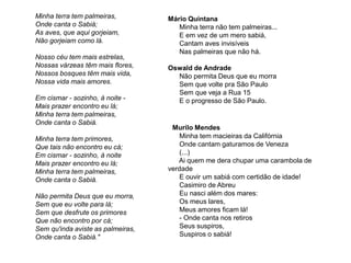 Minha terra tem palmeiras,
Onde canta o Sabiá;
As aves, que aqui gorjeiam,
Não gorjeiam como lá.
Nosso céu tem mais estrelas,
Nossas várzeas têm mais flores,
Nossos bosques têm mais vida,
Nossa vida mais amores.
Em cismar - sozinho, à noite -
Mais prazer encontro eu lá;
Minha terra tem palmeiras,
Onde canta o Sabiá.
Minha terra tem primores,
Que tais não encontro eu cá;
Em cismar - sozinho, à noite
Mais prazer encontro eu lá;
Minha terra tem palmeiras,
Onde canta o Sabiá.
Não permita Deus que eu morra,
Sem que eu volte para lá;
Sem que desfrute os primores
Que não encontro por cá;
Sem qu'inda aviste as palmeiras,
Onde canta o Sabiá."
Mário Quintana
Minha terra não tem palmeiras...
E em vez de um mero sabiá,
Cantam aves invisíveis
Nas palmeiras que não há.
Oswald de Andrade
Não permita Deus que eu morra
Sem que volte pra São Paulo
Sem que veja a Rua 15
E o progresso de São Paulo.
Murilo Mendes
Minha tem macieiras da Califórnia
Onde cantam gaturamos de Veneza
(...)
Ai quem me dera chupar uma carambola de
verdade
E ouvir um sabiá com certidão de idade!
Casimiro de Abreu
Eu nasci além dos mares:
Os meus lares,
Meus amores ficam lá!
- Onde canta nos retiros
Seus suspiros,
Suspiros o sabiá!
 