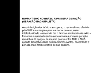ROMANTISMO NO BRASIL A PRIMEIRA GERAÇÃO
(GERAÇÃO NACIONALISTA)
A contribuição dos teóricos europeus, o nacionalismo ufanista
pós-1822 e as viagens para o exterior de uma jovem
intelectualidade - nascendo daí o famoso sentimento do exílio -
fornecem o quadro histórico onde aponta a primeira geração
romântica. O apogeu da mesma ocorre entre 1836 e 1851,
quando Gonçalves Dias publica Últimos cantos, encerrando o
período mais fértil e criativo de sua carreira.
 