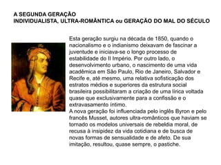 A SEGUNDA GERAÇÃO
INDIVIDUALISTA, ULTRA-ROMÂNTICA ou GERAÇÃO DO MAL DO SÉCULO
Esta geração surgiu na década de 1850, quando o
nacionalismo e o indianismo deixavam de fascinar a
juventude e iniciava-se o longo processo de
estabilidade do II Império. Por outro lado, o
desenvolvimento urbano, o nascimento de uma vida
acadêmica em São Paulo, Rio de Janeiro, Salvador e
Recife e, até mesmo, uma relativa sofisticação dos
estratos médios e superiores da estrutura social
brasileira possibilitaram a criação de uma lírica voltada
quase que exclusivamente para a confissão e o
extravasamento íntimo.
A nova geração foi influenciada pelo inglês Byron e pelo
francês Musset, autores ultra-românticos que haviam se
tornado os modelos universais de rebeldia moral, de
recusa à insipidez da vida cotidiana e de busca de
novas formas de sensualidade e de afeto. De sua
imitação, resultou, quase sempre, o pastiche.
 