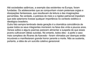 Até sociedades satânicas, a exemplo das existentes na Europa, foram
fundadas. Os adolescentes que as compunham viviam pretensas orgias e
dissipações fantasiosas, que resultavam da leitura e das imaginações
pervertidas. Na verdade, a pobreza do meio e a rigidez patriarcal impediam
que este satanismo tivesse qualquer importância no contexto estético e
ideológico brasileiro.
Outro fato sempre lembrado desta geração é a dramática coincidência de
quase todos os seus integrantes morrerem na faixa dos vinte e poucos anos.
Versos soltos e alguns poemas parecem alimentar a suspeita de que esses
jovens cultivavam idéias suicidas. No entanto, todos eles - à parte o caso
mais complexo de Álvares de Azevedo - foram vitimados por doenças então
incuráveis e manifestaram grande horror perante a morte. Não se sustenta,
portanto, a idéia de um suicídio coletivo geracional.
 