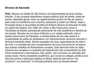 Álvares de Azevedo
Vida: Nasceu na cidade de São Paulo e era descendente de duas ilustres
famílias. O pai ocupara importantes cargos públicos (juiz de direito; chefe de
polícia, deputado geral), tanto na capital paulista quanto no Rio de Janeiro,
para onde se transferira com a família, passando a residir em Niterói. Toda a
formação básica e secundária de Manuel Antônio Álvares de Azevedo foi feita
na capital do Império. Em 1848, ele voltou a São Paulo para cursar a
Faculdade de Direito, participando ativamente da vida acadêmica e literária de
seu tempo. Revelou-se um aluno brilhante e um colega estimado, mas o
caráter provinciano da Paulicéia, a mediocridade de sua vida social e a
incapacidade do poeta de estabelecer um relacionamento amoroso concreto o
tornaram bastante infeliz. Sentia saudades de casa, especialmente da mãe e
da irmã, e a exemplo de seus companheiros de curso consumia-se na leitura
dos autores malditos do Romantismo europeu. Este desnível entre as vidas
intensas dos europeus e a pobreza de experiências dos universitários de São
Paulo certamente o atormentava. Ele, porém, não se tornou um alienado das
coisas locais. Numa sociedade acadêmica, que reunia os colegas, proferiu duro
discurso contra a educação pública no Brasil, dizendo que ela era "um
escárneo", em particular "a instrução primária para as classes baixas".
 