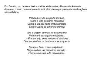 Em Soneto, um de seus textos melhor elaborados, Álvares de Azevedo
descreve o sono da amada e cria sutil atmosfera que passa da idealização à
sensualidade:
Pálida à luz da lâmpada sombria,
Sobre o leito de flores reclinada,
Como a lua por noite embalsamada,
Entre nuvens de amor ela dormia!
Era a virgem do mar! na escuma fria
Pela maré das águas embalada...
-- Era um anjo entre nuvens d' alvorada
Que em sonhos se banhava e se esquecia!
Era mais bela! o seio palpitando...
Negros olhos, as pálpebras abrindo...
Formas nuas no leito resvalando...
 