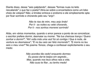 Diante disso, desse "seio palpitando", dessas "formas nuas no leito
resvalando" o que faz o poeta? Atira-se sobre a encantadora como um lobo
cheio de volúpia? Não; a timidez entrava o erotismo e ele simplesmente opta
por ficar sorrindo e chorando pelo seu "anjo":
Não te rias de mim, meu anjo lindo!
Por ti - as noites eu velei chorando,
Por ti - nos sonhos morrerei sorrindo!
Aliás, em vários momentos, quando o amor parece a ponto de se concretizar,
o escritor prefere dormir, desmaiar ou morrer: "Na tua cheirosa trança / Quero
sonhar e dormir!"; "Ah! volta inda uma vez! foi só contigo / Que à noite, de
ventura eu desmaiava"; "E no teu seio ser feliz morrendo!"; "E morra no teu
seio o meu viver!" No poema Tereza, chega a confessar explicitamente o seu
medo:
Não acordes tão cedo! enquanto dormes
Eu posso dar-te beijos em segredo...
Mas, quando nos teus olhos raia a vida,
Não ouso te fitar...eu tenho medo!
 