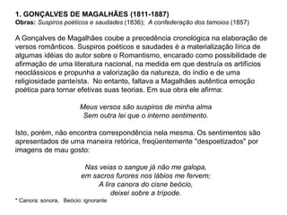 1. GONÇALVES DE MAGALHÃES (1811-1887)
Obras: Suspiros poéticos e saudades (1836); A confederação dos tamoios (1857)
A Gonçalves de Magalhães coube a precedência cronológica na elaboração de
versos românticos. Suspiros poéticos e saudades é a materialização lírica de
algumas idéias do autor sobre o Romantismo, encarado como possibilidade de
afirmação de uma literatura nacional, na medida em que destruía os artifícios
neoclássicos e propunha a valorização da natureza, do índio e de uma
religiosidade panteísta. No entanto, faltava a Magalhães autêntica emoção
poética para tornar efetivas suas teorias. Em sua obra ele afirma:
Meus versos são suspiros de minha alma
Sem outra lei que o interno sentimento.
Isto, porém, não encontra correspondência nela mesma. Os sentimentos são
apresentados de uma maneira retórica, freqüentemente "despoetizados" por
imagens de mau gosto:
Nas veias o sangue já não me galopa,
em sacros furores nos lábios me fervem;
A lira canora do cisne beócio,
deixei sobre a trípode.
* Canora: sonora, Beócio: ignorante
 