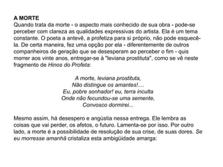 A MORTE
Quando trata da morte - o aspecto mais conhecido de sua obra - pode-se
perceber com clareza as qualidades expressivas do artista. Ela é um tema
constante. O poeta a antevê, a profetiza para si próprio, não pode esquecê-
la. De certa maneira, fez uma opção por ela - diferentemente de outros
companheiros de geração que se desesperam ao perceber o fim - quis
morrer aos vinte anos, entregar-se à "leviana prostituta", como se vê neste
fragmento de Hinos do Profeta:
A morte, leviana prostituta,
Não distingue os amantes!....
Eu, pobre sonhador! eu, terra inculta
Onde não fecundou-se uma semente,
Convosco dormirei...
Mesmo assim, há desespero e angústia nessa entrega. Ele lembra as
coisas que vai perder, os afetos, o futuro. Lamenta-se por isso. Por outro
lado, a morte é a possibilidade de resolução de sua crise, de suas dores. Se
eu morresse amanhã cristaliza esta ambigüidade amarga:
 