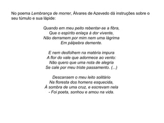 No poema Lembrança de morrer, Álvares de Azevedo dá instruções sobre o
seu túmulo e sua lápide:
Quando em meu peito rebentar-se a fibra,
Que o espírito enlaça à dor vivente,
Não derramem por mim nem uma lágrima
Em pálpebra demente.
E nem desfolhem na matéria impura
A flor do vale que adormece ao vento:
Não quero que uma nota de alegria
Se cale por meu triste passamento. (...)
Descansem o meu leito solitário
Na floresta dos homens esquecida,
À sombra de uma cruz, e escrevam nela
- Foi poeta, sonhou e amou na vida.
 