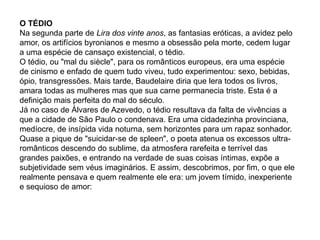 O TÉDIO
Na segunda parte de Lira dos vinte anos, as fantasias eróticas, a avidez pelo
amor, os artifícios byronianos e mesmo a obsessão pela morte, cedem lugar
a uma espécie de cansaço existencial, o tédio.
O tédio, ou "mal du siècle", para os românticos europeus, era uma espécie
de cinismo e enfado de quem tudo viveu, tudo experimentou: sexo, bebidas,
ópio, transgressões. Mais tarde, Baudelaire diria que lera todos os livros,
amara todas as mulheres mas que sua carne permanecia triste. Esta é a
definição mais perfeita do mal do século.
Já no caso de Álvares de Azevedo, o tédio resultava da falta de vivências a
que a cidade de São Paulo o condenava. Era uma cidadezinha provinciana,
medíocre, de insípida vida noturna, sem horizontes para um rapaz sonhador.
Quase a pique de "suicidar-se de spleen", o poeta atenua os excessos ultra-
românticos descendo do sublime, da atmosfera rarefeita e terrível das
grandes paixões, e entrando na verdade de suas coisas íntimas, expõe a
subjetividade sem véus imaginários. E assim, descobrimos, por fim, o que ele
realmente pensava e quem realmente ele era: um jovem tímido, inexperiente
e sequioso de amor:
 