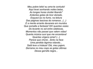 Meu pobre leito! eu amo-te contudo!
Aqui levei sonhando noites belas,
As longas horas olvidei libando*
Ardentes gotas de licor doirado.
Esqueci-as no fumo, na leitura
Das páginas lascivas do romance...(...)
E a mente errante devaneia em mundos
Que esmalta a fantasia! Oh! quantas vezes
Do levante no sol entre odaliscas,
Momentos não passei que valem vidas!
Quanta música ouvi que me encantava!
Quantas virgens amei! (...)
Parece que chorei...Sinto na face
Uma perdida lágrima rolando...
Satã leve a tristeza! Olá, meu pajem,
Derrama no meu copo as gotas últimas
Dessa garrafa negra...
 