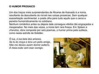 O HUMOR PROSAICO
Um dos traços mais surpreendentes de Álvares de Azevedo é a ironia,
resultante da descoberta do risível nas coisas prosaicas. Sem qualquer
exacerbação sentimental, o poeta olha para tudo aquilo que o cerca e
penetra humoristicamente no cotidiano.
Nenhum romântico antes ou depois dele conseguiu efeitos tão engraçados e
inesperados. No mais das vezes, a ironia tem rara fineza. Em Spleen e
charutos, obra composta por seis poemas, o humor prima pela sutileza,
como nesta estrofe de Solidão:
Ó lua, ó lua bela dos amores,
Se tu és moça e tens um peito amigo,
Não me deixes assim dormir solteiro,
À meia-noite vem cear comigo.
 