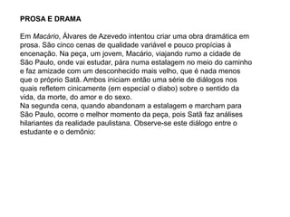 PROSA E DRAMA
Em Macário, Álvares de Azevedo intentou criar uma obra dramática em
prosa. São cinco cenas de qualidade variável e pouco propícias à
encenação. Na peça, um jovem, Macário, viajando rumo a cidade de
São Paulo, onde vai estudar, pára numa estalagem no meio do caminho
e faz amizade com um desconhecido mais velho, que é nada menos
que o próprio Satã. Ambos iniciam então uma série de diálogos nos
quais refletem cinicamente (em especial o diabo) sobre o sentido da
vida, da morte, do amor e do sexo.
Na segunda cena, quando abandonam a estalagem e marcham para
São Paulo, ocorre o melhor momento da peça, pois Satã faz análises
hilariantes da realidade paulistana. Observe-se este diálogo entre o
estudante e o demônio:
 