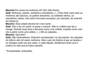 Macário:Por acaso há mulheres ali? (Em São Paulo)
Satã: Mulheres, padres, soldados e estudantes. (...) Para falar mais claro as
mulheres são lascivas, os padres dissolutos, os soldados ébrios, os
estudantes vadios. Isso salvo honrosas exceções, por exemplo, de amanhã
em diante tu.
Macário: Esta cidade deveria ter o teu nome.
Satã: Tem o de um santo: é quase o mesmo. Não é o hábito que faz o
monge. Demais essa terra é devassa como uma cidade, insípida como uma
vila e pobre como uma aldeia. (...) Até as calçadas...
Macário: Que têm?
Satã: São intransitáveis. Parecem encastoadas* as tais pedras. As calçadas
do inferno são mil vezes melhores. Mas o pior da história é que as beatas e
os cônegos cada vez que saem, a cada topada, blasfemam tanto com o
rosário na mão que já estou enjoado.
* Encastoadas: embutidas.
 