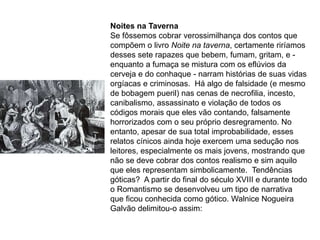 Noites na Taverna
Se fôssemos cobrar verossimilhança dos contos que
compõem o livro Noite na taverna, certamente riríamos
desses sete rapazes que bebem, fumam, gritam, e -
enquanto a fumaça se mistura com os eflúvios da
cerveja e do conhaque - narram histórias de suas vidas
orgíacas e criminosas. Há algo de falsidade (e mesmo
de bobagem pueril) nas cenas de necrofilia, incesto,
canibalismo, assassinato e violação de todos os
códigos morais que eles vão contando, falsamente
horrorizados com o seu próprio desregramento. No
entanto, apesar de sua total improbabilidade, esses
relatos cínicos ainda hoje exercem uma sedução nos
leitores, especialmente os mais jovens, mostrando que
não se deve cobrar dos contos realismo e sim aquilo
que eles representam simbolicamente. Tendências
góticas? A partir do final do século XVIII e durante todo
o Romantismo se desenvolveu um tipo de narrativa
que ficou conhecida como gótico. Walnice Nogueira
Galvão delimitou-o assim:
 