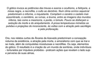 O gótico invoca as potências das trevas e exerce o ocultismo, a feitiçaria, a
missa negra, a necrofilia, o culto ao demônio. Num clima onírico sepulcral
predominam o informe, o inquietante. Compõem o cenário o castelo mal-
assombrado, o cemitério, as ruínas, a bruma, entre as imagens dos mundos
ínferos, tais como a masmorra, o porão, o túmulo. Pouco se disfarçam a
sedução da morte e do aniquilamento. A prosa tempestuosa mimetiza as
pulsões e projeções do inconsciente, às voltas com a atração pelo sacrilégio
e pela profanação.
Ora, nos relatos curtos de Álvares de Azevedo predominam a concepção
noturna da existência, a atração pela morte, o amoralismo com que se trai e
se mata, além de compulsões incestuosas e necrófilas. Ou seja, elementos
do gótico. O resultado é a criação de um mundo de sombras, onde indivíduos
- torturados por impulsos proibidos - praticam ações que revelam o lado sujo
e perverso de suas almas.
 