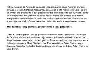 Talvez Álvares de Azevedo quisesse indagar, como disse Antonio Candido -
através de suas histórias macabras, perversas e até mesmo risíveis - sobre
os limites da crueldade e das possibilidades diabólicas do ser humano. Tudo
isso o aproxima do gótico e dá certa consistência aos contos que assim
ultrapassam a dimensão da falsidade melodramática* e transformam-se em
opressivo pesadelo. Como exemplo, podemos lembrar um desses relatos.
•Melodramática: que apresenta exagero sentimental e gosto pelo patético.
Obs: O nome gótico veio do primeiro romance desta tendência: O castelo
de Otranto, de Horace Walpole, cujo enredo (cheio de mistério e terror) se
desenvolve em um velho castelo gótico. Entre os autores que seguiram esta
linha encontramos Mary Shelley, com Frankenstein e Bram Stoker, com
Drácula. Também há fortes traços góticos nas obras de Edgar Allan Poe e de
Lord Byron.
 