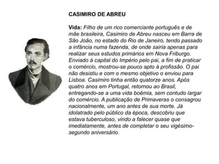 CASIMIRO DE ABREU
Vida: Filho de um rico comerciante português e de
mãe brasileira, Casimiro de Abreu nasceu em Barra de
São João, no estado do Rio de Janeiro, tendo passado
a infância numa fazenda, de onde sairia apenas para
realizar seus estudos primários em Nova Friburgo.
Enviado à capital do Império pelo pai, a fim de praticar
o comércio, mostrou-se pouco apto à profissão. O pai
não desistiu e com o mesmo objetivo o enviou para
Lisboa. Casimiro tinha então quatorze anos. Após
quatro anos em Portugal, retornou ao Brasil,
entregando-se a uma vida boêmia, sem contudo largar
do comércio. A publicação de Primaveras o consagrou
nacionalmente, um ano antes de sua morte. Já
idolatrado pelo público da época, descobriu que
estava tuberculoso, vindo a falecer quase que
imediatamente, antes de completar o seu vigésimo-
segundo aniversário.
 