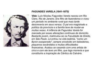 FAGUNDES VARELA (1841-1875)
Vida: Luís Nicolau Fagundes Varela nasceu em Rio
Claro, Rio de Janeiro. Era filho de fazendeiros e viveu
um período no ambiente rural que mais tarde
descreveria em seus versos. O pai era magistrado e
político da província e a família teve de mudar-se
muitas vezes. A infância de Fagundes Varela foi
marcada por essas alterações contínuas de domicílio.
Bastante jovem, matriculou-se na Faculdade de Direito,
em São Paulo. Lá entrou na vida boêmia, "como um
Byron exasperado", sempre envolvido em bebedeiras,
pequenos escândalos e muitas dificuldades
financeiras. Acabou se casando com uma artista de
circo e com ele teve um filho, que logo morreria e que
constituiria a inspiração de Cântico do Calvário.
 