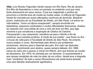 Vida: Luís Nicolau Fagundes Varela nasceu em Rio Claro, Rio de Janeiro.
Era filho de fazendeiros e viveu um período no ambiente rural que mais
tarde descreveria em seus versos. O pai era magistrado e político da
província e a família teve de mudar-se muitas vezes. A infância de Fagundes
Varela foi marcada por essas alterações contínuas de domicílio. Bastante
jovem, matriculou-se na Faculdade de Direito, em São Paulo. Lá entrou na
vida boêmia, "como um Byron exasperado", sempre envolvido em
bebedeiras, pequenos escândalos e muitas dificuldades financeiras. Acabou
se casando com uma artista de circo e com ele teve um filho, que logo
morreria e que constituiria a inspiração de Cântico do Calvário.
Fracassando o seu casamento, transferiu-se para o Recife a fim de
continuar seus estudos jurídicos. A morte de sua mulher - que ficara no Sul -
o trouxe de volta para a Faculdade de Direito de São Paulo. No entanto,
nunca acabou o curso. Atormentado pelo álcool e por problemas
emocionais, retornou para a fazenda dos pais. Era visto nas fazendas
próximas, caminhando sem destino, quase sempre bêbado. Em 1869,
casou-se outra vez e passou a morar em Niterói, sem que tivesse se curado
do alcoolismo. Em 1875, foi vitimado por um derrame. O surpreendente é
que nessas condições de vida (no dizer de um crítico, Varela teve a biografia
mais "romântica" de todo o nosso Romantismo) ele ainda tenha deixado
uma obra literária relativamente significativa.
 