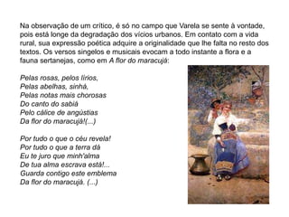 Na observação de um crítico, é só no campo que Varela se sente à vontade,
pois está longe da degradação dos vícios urbanos. Em contato com a vida
rural, sua expressão poética adquire a originalidade que lhe falta no resto dos
textos. Os versos singelos e musicais evocam a todo instante a flora e a
fauna sertanejas, como em A flor do maracujá:
Pelas rosas, pelos lírios,
Pelas abelhas, sinhá,
Pelas notas mais chorosas
Do canto do sabiá
Pelo cálice de angústias
Da flor do maracujá!(...)
Por tudo o que o céu revela!
Por tudo o que a terra dá
Eu te juro que minh'alma
De tua alma escrava está!...
Guarda contigo este emblema
Da flor do maracujá. (...)
 