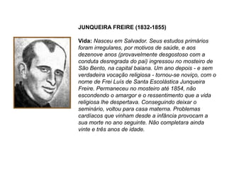 JUNQUEIRA FREIRE (1832-1855)
Vida: Nasceu em Salvador. Seus estudos primários
foram irregulares, por motivos de saúde, e aos
dezenove anos (provavelmente desgostoso com a
conduta desregrada do pai) ingressou no mosteiro de
São Bento, na capital baiana. Um ano depois - e sem
verdadeira vocação religiosa - tornou-se noviço, com o
nome de Frei Luís de Santa Escolástica Junqueira
Freire. Permaneceu no mosteiro até 1854, não
escondendo o amargor e o ressentimento que a vida
religiosa lhe despertava. Conseguindo deixar o
seminário, voltou para casa materna. Problemas
cardíacos que vinham desde a infância provocam a
sua morte no ano seguinte. Não completara ainda
vinte e três anos de idade.
 